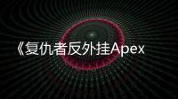 《复仇者反外挂Apex》：深入解析Apex英雄反作弊系统，守护游戏公平竞技环境