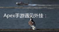 Apex手游遇见外挂：如何应对作弊者，维护公平竞技环境
