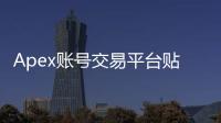 Apex账号交易平台贴吧：玩家账号交易的安全港湾还是暗藏风险的雷区？