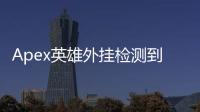 Apex英雄外挂检测到底有多强？深度解析与玩家视角