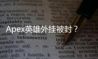 Apex英雄外挂被封？深度解析封禁挽回的可能性与申诉指南